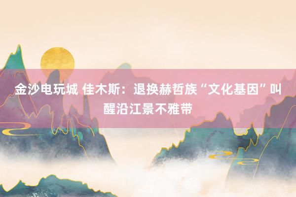 金沙电玩城 佳木斯：退换赫哲族“文化基因”叫醒沿江景不雅带