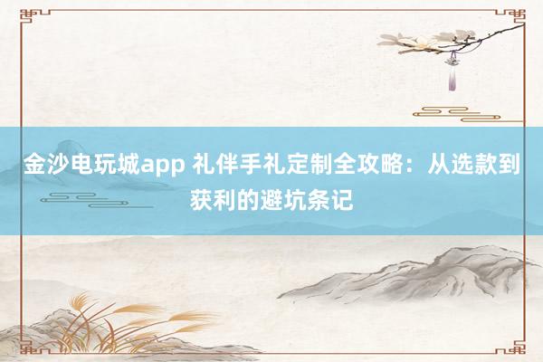 金沙电玩城app 礼伴手礼定制全攻略：从选款到获利的避坑条记