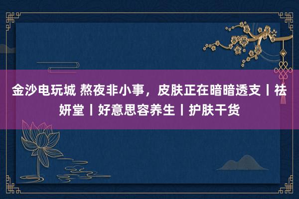 金沙电玩城 熬夜非小事，皮肤正在暗暗透支丨祛妍堂丨好意思容养生丨护肤干货