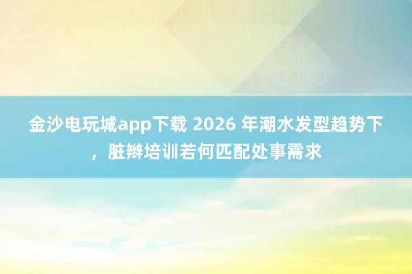 金沙电玩城app下载 2026 年潮水发型趋势下，脏辫培训若何匹配处事需求