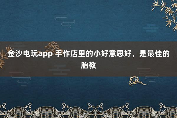 金沙电玩app 手作店里的小好意思好，是最佳的胎教