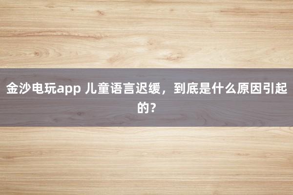 金沙电玩app 儿童语言迟缓，到底是什么原因引起的？