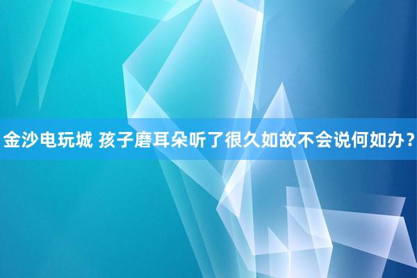 金沙电玩城 孩子磨耳朵听了很久如故不会说何如办？