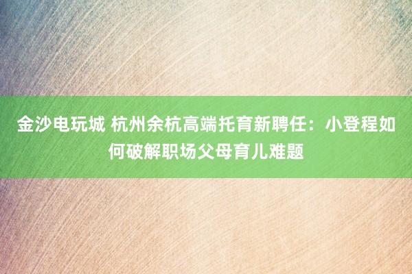 金沙电玩城 杭州余杭高端托育新聘任：小登程如何破解职场父母育儿难题