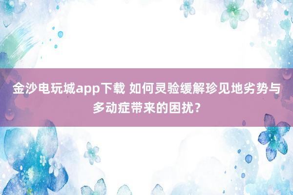 金沙电玩城app下载 如何灵验缓解珍见地劣势与多动症带来的困扰？