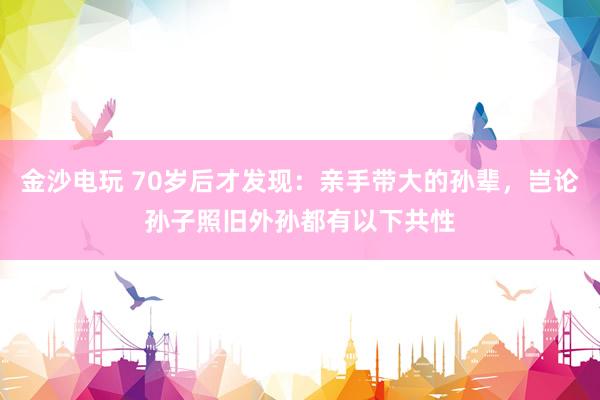 金沙电玩 70岁后才发现：亲手带大的孙辈，岂论孙子照旧外孙都有以下共性