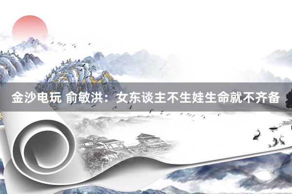 金沙电玩 俞敏洪：女东谈主不生娃生命就不齐备