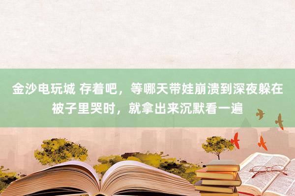金沙电玩城 存着吧，等哪天带娃崩溃到深夜躲在被子里哭时，就拿出来沉默看一遍