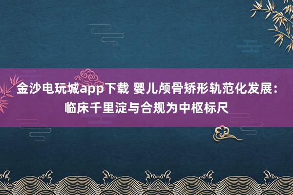 金沙电玩城app下载 婴儿颅骨矫形轨范化发展：临床千里淀与合规为中枢标尺