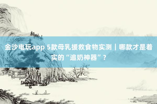 金沙电玩app 5款母乳援救食物实测｜哪款才是着实的“追奶神器”？