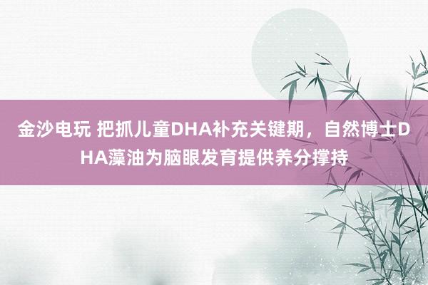 金沙电玩 把抓儿童DHA补充关键期，自然博士DHA藻油为脑眼发育提供养分撑持