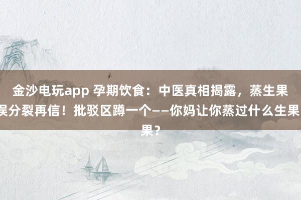金沙电玩app 孕期饮食：中医真相揭露，蒸生果误分裂再信！批驳区蹲一个——你妈让你蒸过什么生果？