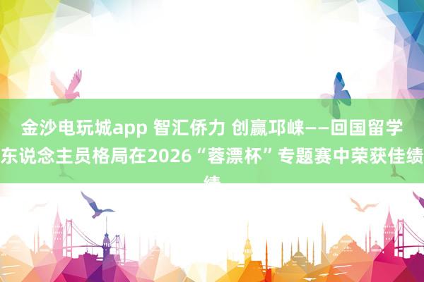 金沙电玩城app 智汇侨力 创赢邛崃——回国留学东说念主员格局在2026“蓉漂杯”专题赛中荣获佳绩