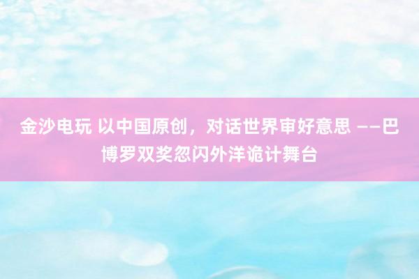 金沙电玩 以中国原创，对话世界审好意思 ——巴博罗双奖忽闪外洋诡计舞台