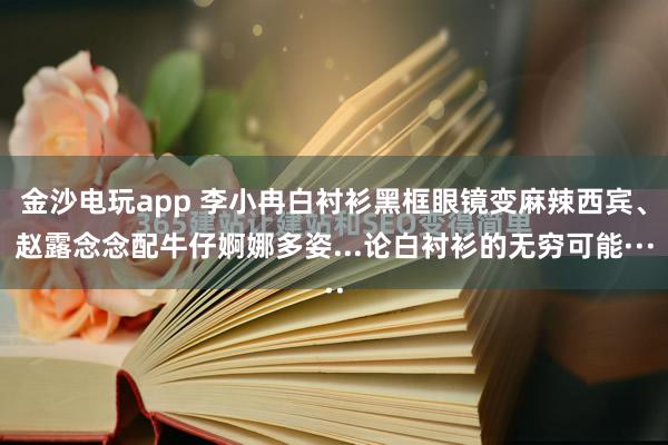 金沙电玩app 李小冉白衬衫黑框眼镜变麻辣西宾、赵露念念配牛仔婀娜多姿...论白衬衫的无穷可能···