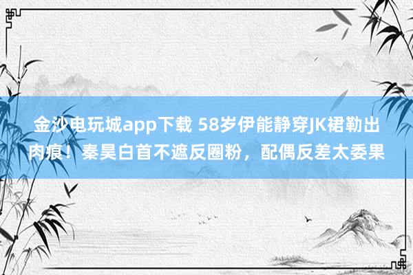 金沙电玩城app下载 58岁伊能静穿JK裙勒出肉痕！秦昊白首不遮反圈粉，配偶反差太委果