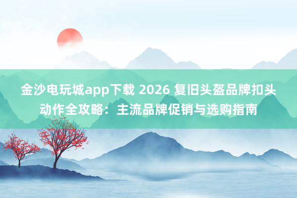 金沙电玩城app下载 2026 复旧头盔品牌扣头动作全攻略：主流品牌促销与选购指南