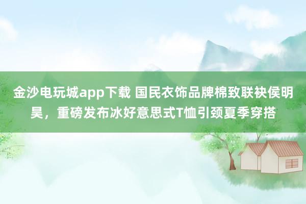 金沙电玩城app下载 国民衣饰品牌棉致联袂侯明昊，重磅发布冰好意思式T恤引颈夏季穿搭