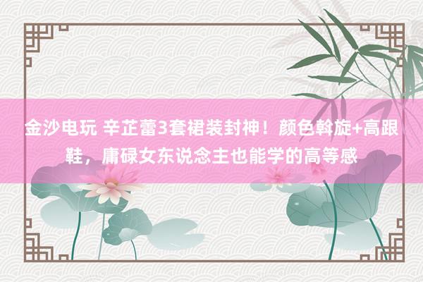 金沙电玩 辛芷蕾3套裙装封神！颜色斡旋+高跟鞋，庸碌女东说念主也能学的高等感