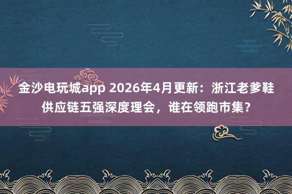 金沙电玩城app 2026年4月更新：浙江老爹鞋供应链五强深度理会，谁在领跑市集？