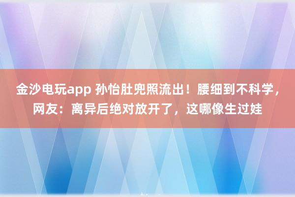 金沙电玩app 孙怡肚兜照流出！腰细到不科学，网友：离异后绝对放开了，这哪像生过娃
