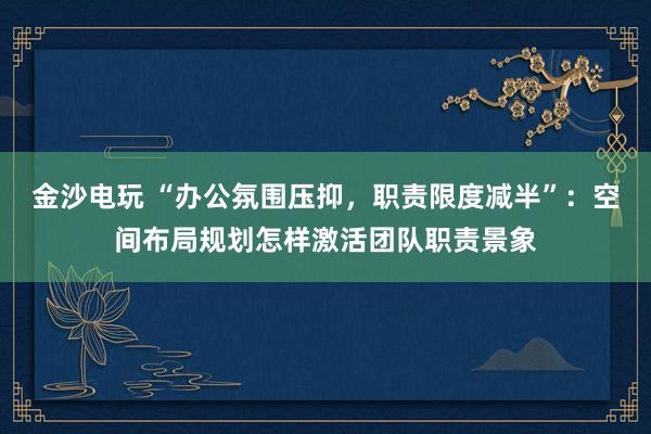 金沙电玩 “办公氛围压抑，职责限度减半”：空间布局规划怎样激活团队职责景象