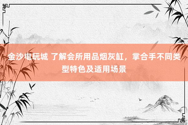 金沙电玩城 了解会所用品烟灰缸，掌合手不同类型特色及适用场景