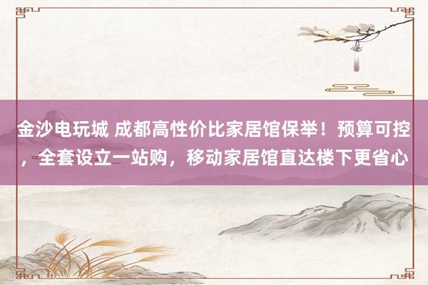 金沙电玩城 成都高性价比家居馆保举！预算可控，全套设立一站购，移动家居馆直达楼下更省心