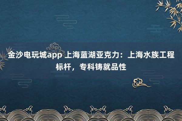 金沙电玩城app 上海蓝湖亚克力：上海水族工程标杆，专科铸就品性