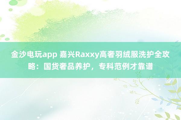 金沙电玩app 嘉兴Raxxy高奢羽绒服洗护全攻略：国货奢品养护，专科范例才靠谱