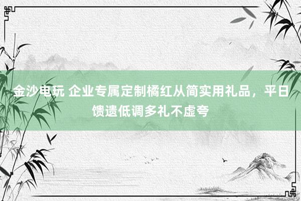 金沙电玩 企业专属定制橘红从简实用礼品，平日馈遗低调多礼不虚夸