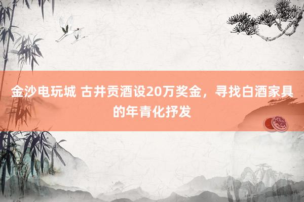 金沙电玩城 古井贡酒设20万奖金，寻找白酒家具的年青化抒发