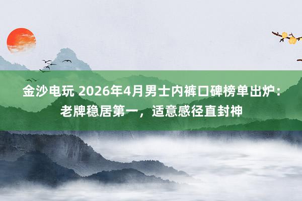 金沙电玩 2026年4月男士内裤口碑榜单出炉：老牌稳居第一，适意感径直封神