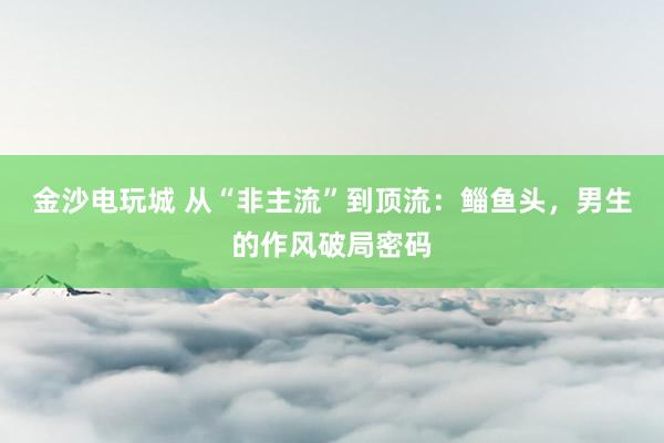 金沙电玩城 从“非主流”到顶流：鲻鱼头，男生的作风破局密码