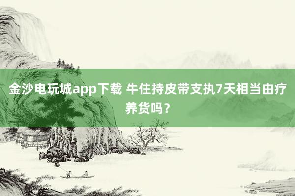 金沙电玩城app下载 牛住持皮带支执7天相当由疗养货吗？