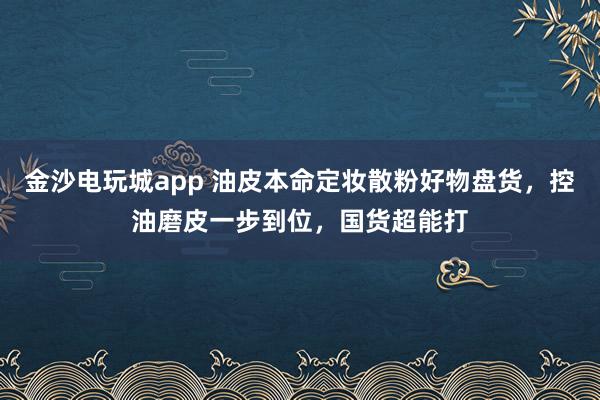 金沙电玩城app 油皮本命定妆散粉好物盘货，控油磨皮一步到位，国货超能打