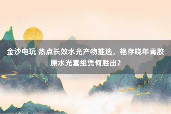 金沙电玩 热点长效水光产物推选，艳存晓年青胶原水光套组凭何胜出？