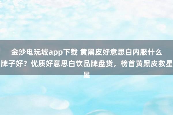 金沙电玩城app下载 黄黑皮好意思白内服什么牌子好？优质好意思白饮品牌盘货，榜首黄黑皮救星