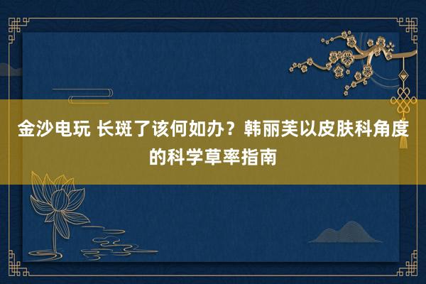 金沙电玩 长斑了该何如办？韩丽芙以皮肤科角度的科学草率指南