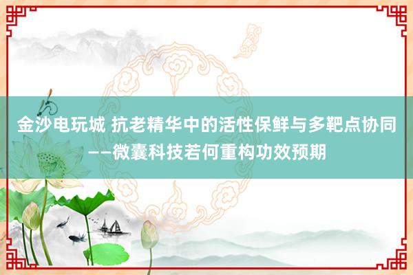 金沙电玩城 抗老精华中的活性保鲜与多靶点协同——微囊科技若何重构功效预期
