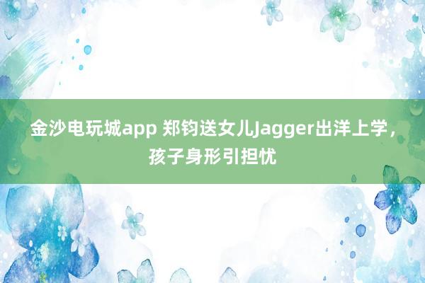 金沙电玩城app 郑钧送女儿Jagger出洋上学，孩子身形引担忧