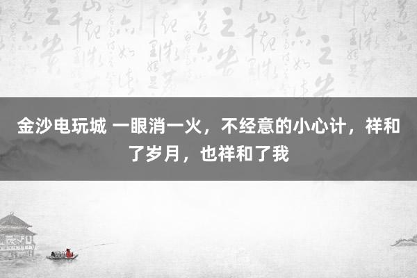 金沙电玩城 一眼消一火，不经意的小心计，祥和了岁月，也祥和了我