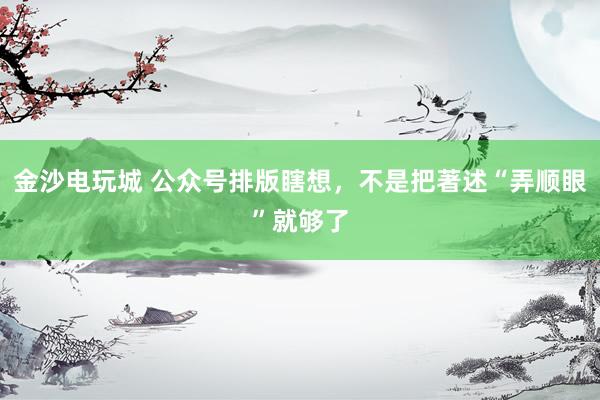 金沙电玩城 公众号排版瞎想，不是把著述“弄顺眼”就够了