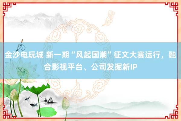 金沙电玩城 新一期“风起国潮”征文大赛运行，融合影视平台、公司发掘新IP