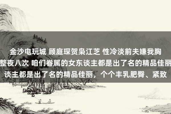 金沙电玩城 顾庭琛贺枭江芝 性冷淡前夫嫌我胸大分辩，现任霸总额我整夜八次 咱们眷属的女东谈主都是出了名的精品佳丽，个个丰乳肥臀、紧致