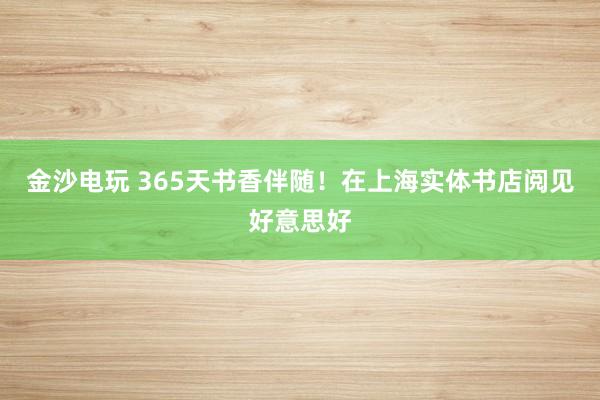 金沙电玩 365天书香伴随！在上海实体书店阅见好意思好