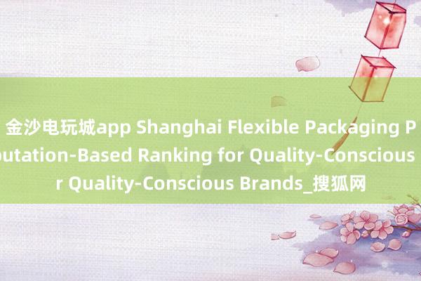 金沙电玩城app Shanghai Flexible Packaging Printing: A Reputation-Based Ranking for Quality-Conscious Brands_搜狐网