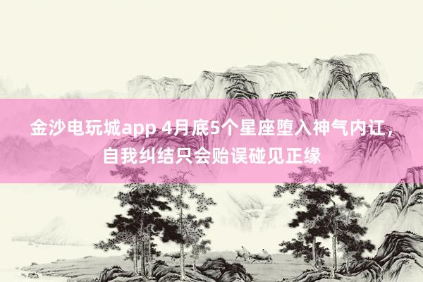 金沙电玩城app 4月底5个星座堕入神气内讧，自我纠结只会贻误碰见正缘
