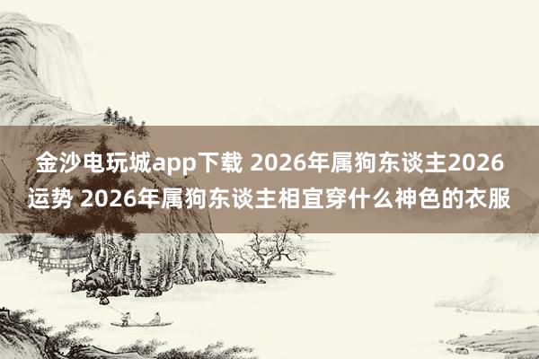 金沙电玩城app下载 2026年属狗东谈主2026运势 2026年属狗东谈主相宜穿什么神色的衣服