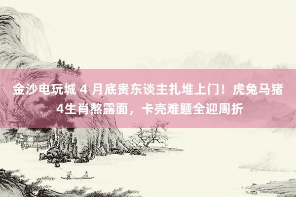 金沙电玩城 4 月底贵东谈主扎堆上门！虎兔马猪 4生肖熬露面，卡壳难题全迎周折
